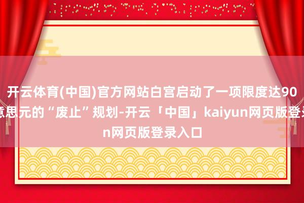 开云体育(中国)官方网站白宫启动了一项限度达90亿好意思元的“废止”规划-开云「中国」kaiyun网页版登录入口