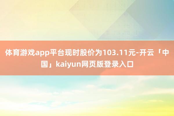 体育游戏app平台现时股价为103.11元-开云「中国」kaiyun网页版登录入口