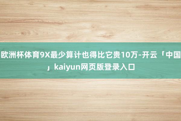 欧洲杯体育9X最少算计也得比它贵10万-开云「中国」kaiyun网页版登录入口