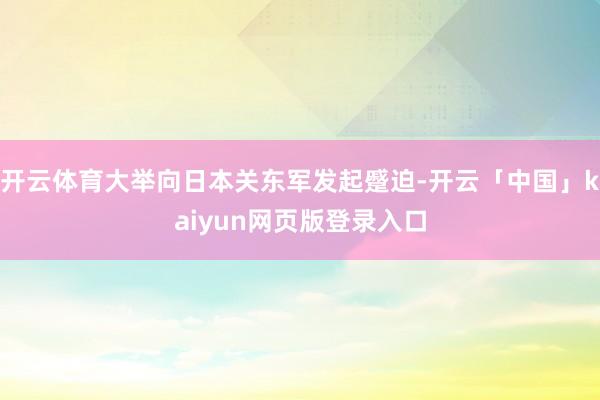 开云体育大举向日本关东军发起蹙迫-开云「中国」kaiyun网页版登录入口