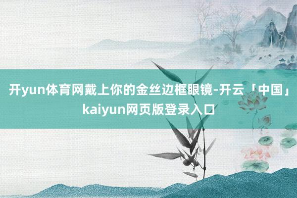 开yun体育网戴上你的金丝边框眼镜-开云「中国」kaiyun网页版登录入口