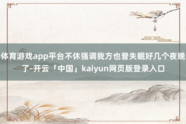 体育游戏app平台不休强调我方也曾失眠好几个夜晚了-开云「中国」kaiyun网页版登录入口