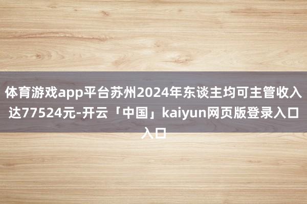体育游戏app平台苏州2024年东谈主均可主管收入达77524元-开云「中国」kaiyun网页版登录入口