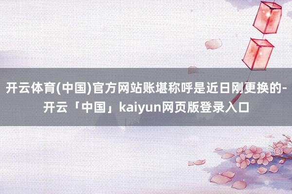 开云体育(中国)官方网站账堪称呼是近日刚更换的-开云「中国」kaiyun网页版登录入口