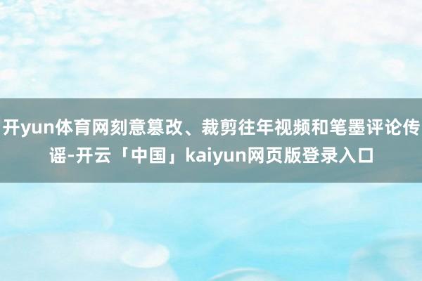 开yun体育网刻意篡改、裁剪往年视频和笔墨评论传谣-开云「中国」kaiyun网页版登录入口