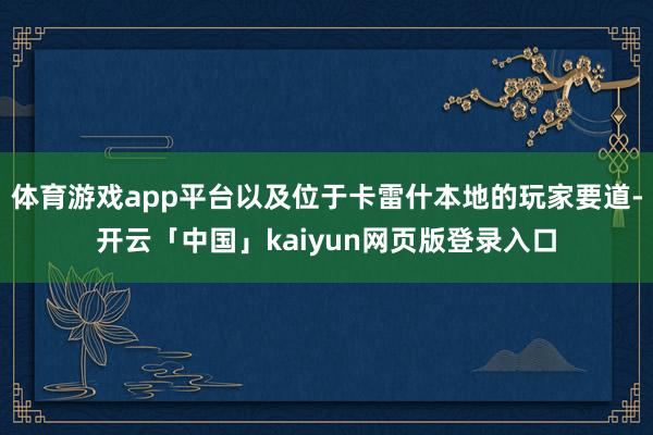 体育游戏app平台以及位于卡雷什本地的玩家要道-开云「中国」kaiyun网页版登录入口