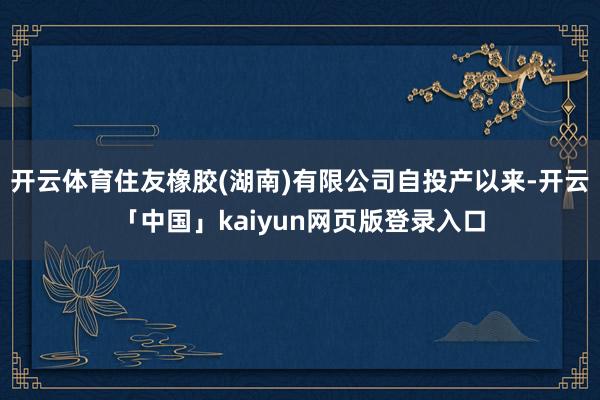 开云体育住友橡胶(湖南)有限公司自投产以来-开云「中国」kaiyun网页版登录入口