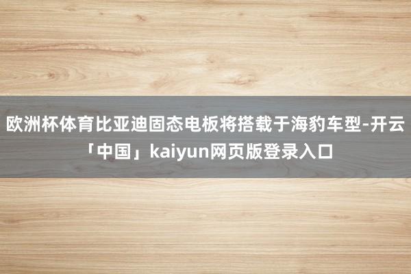 欧洲杯体育比亚迪固态电板将搭载于海豹车型-开云「中国」kaiyun网页版登录入口