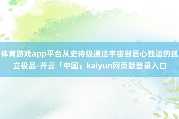 体育游戏app平台从史诗级通达宇宙到匠心独运的孤立极品-开云「中国」kaiyun网页版登录入口