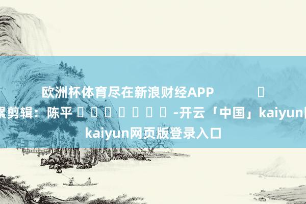欧洲杯体育尽在新浪财经APP            						拖累剪辑：陈平 							-开云「中国」kaiyun网页版登录入口