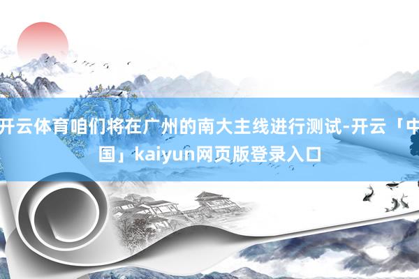 开云体育咱们将在广州的南大主线进行测试-开云「中国」kaiyun网页版登录入口