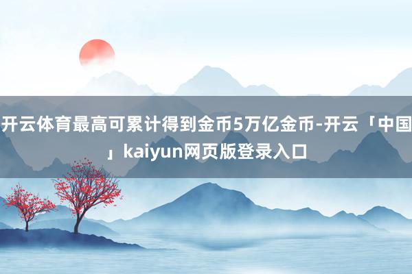 开云体育最高可累计得到金币5万亿金币-开云「中国」kaiyun网页版登录入口