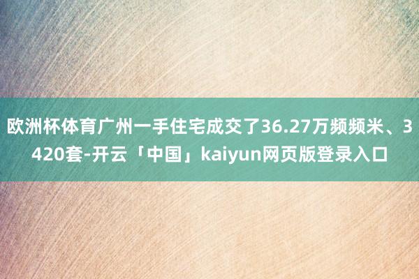欧洲杯体育广州一手住宅成交了36.27万频频米、3420套-开云「中国」kaiyun网页版登录入口