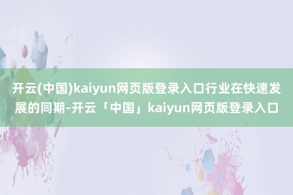 开云(中国)kaiyun网页版登录入口行业在快速发展的同期-开云「中国」kaiyun网页版登录入口