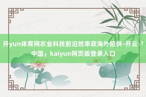 开yun体育网农业科技前沿效率获海外招供-开云「中国」kaiyun网页版登录入口