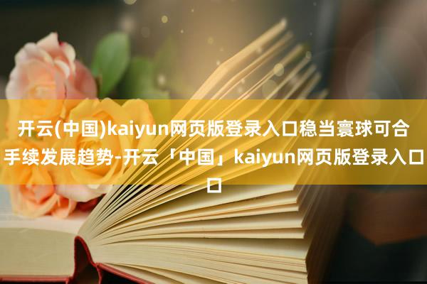 开云(中国)kaiyun网页版登录入口稳当寰球可合手续发展趋势-开云「中国」kaiyun网页版登录入口