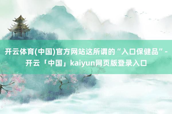 开云体育(中国)官方网站这所谓的“入口保健品”-开云「中国」kaiyun网页版登录入口