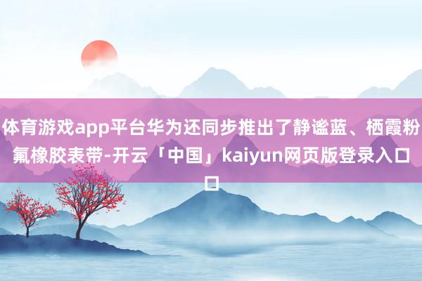 体育游戏app平台华为还同步推出了静谧蓝、栖霞粉氟橡胶表带-开云「中国」kaiyun网页版登录入口