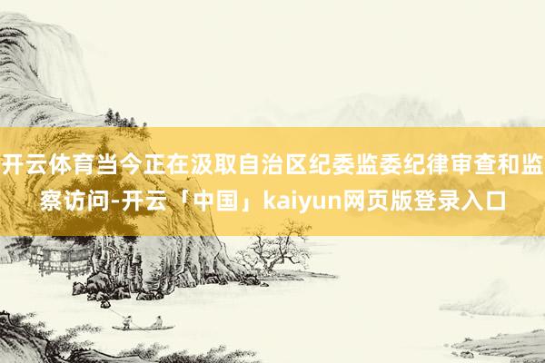开云体育当今正在汲取自治区纪委监委纪律审查和监察访问-开云「中国」kaiyun网页版登录入口