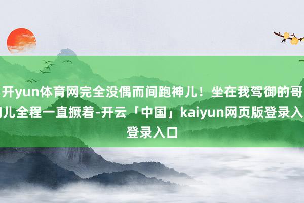 开yun体育网完全没偶而间跑神儿！坐在我驾御的哥们儿全程一直撅着-开云「中国」kaiyun网页版登录入口