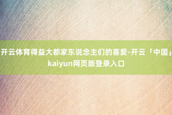 开云体育得益大都家东说念主们的喜爱-开云「中国」kaiyun网页版登录入口