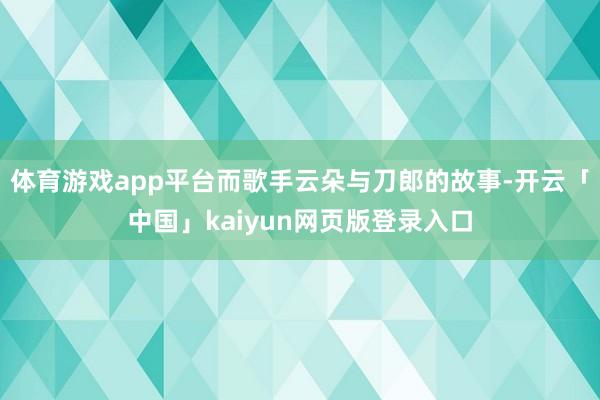 体育游戏app平台而歌手云朵与刀郎的故事-开云「中国」kaiyun网页版登录入口
