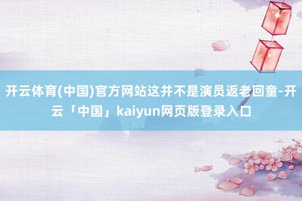 开云体育(中国)官方网站这并不是演员返老回童-开云「中国」kaiyun网页版登录入口