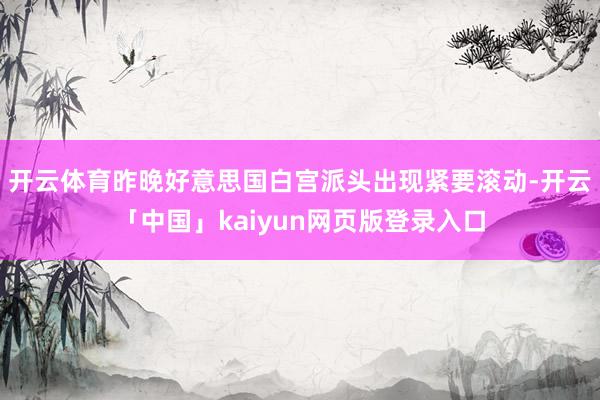 开云体育昨晚好意思国白宫派头出现紧要滚动-开云「中国」kaiyun网页版登录入口