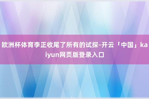 欧洲杯体育李正收尾了所有的试探-开云「中国」kaiyun网页版登录入口
