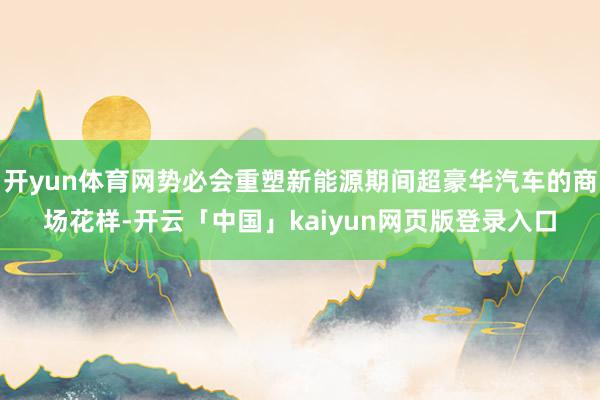 开yun体育网势必会重塑新能源期间超豪华汽车的商场花样-开云「中国」kaiyun网页版登录入口
