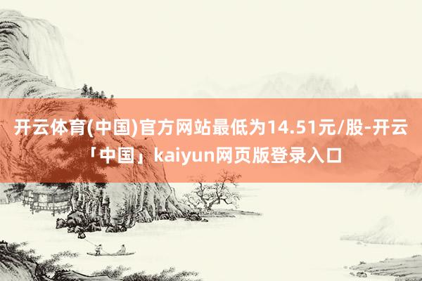 开云体育(中国)官方网站最低为14.51元/股-开云「中国」kaiyun网页版登录入口