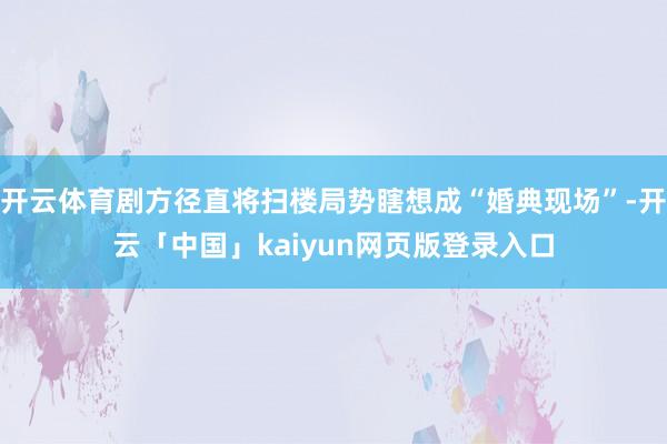 开云体育剧方径直将扫楼局势瞎想成“婚典现场”-开云「中国」kaiyun网页版登录入口