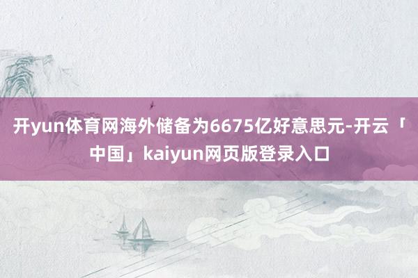 开yun体育网海外储备为6675亿好意思元-开云「中国」kaiyun网页版登录入口