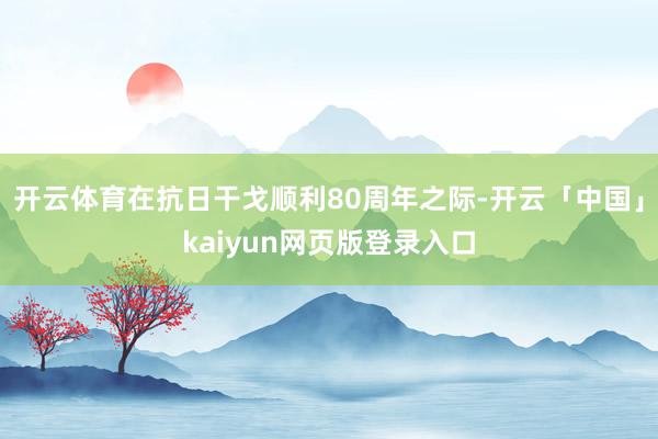 开云体育在抗日干戈顺利80周年之际-开云「中国」kaiyun网页版登录入口