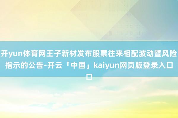 开yun体育网王子新材发布股票往来相配波动暨风险指示的公告-开云「中国」kaiyun网页版登录入口