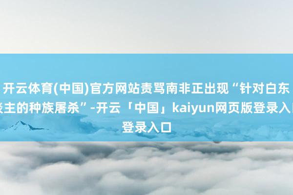 开云体育(中国)官方网站责骂南非正出现“针对白东谈主的种族屠杀”-开云「中国」kaiyun网页版登录入口