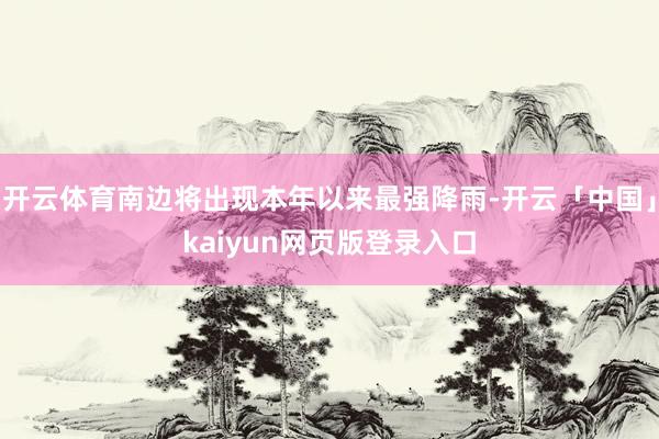 开云体育南边将出现本年以来最强降雨-开云「中国」kaiyun网页版登录入口
