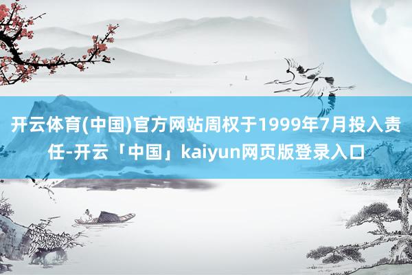 开云体育(中国)官方网站周权于1999年7月投入责任-开云「中国」kaiyun网页版登录入口