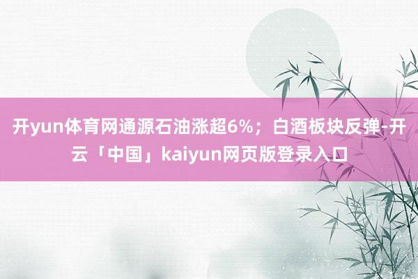 开yun体育网通源石油涨超6%；白酒板块反弹-开云「中国」kaiyun网页版登录入口