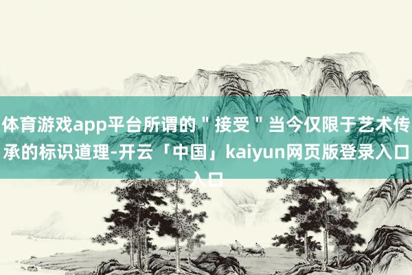 体育游戏app平台所谓的＂接受＂当今仅限于艺术传承的标识道理-开云「中国」kaiyun网页版登录入口