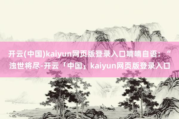 开云(中国)kaiyun网页版登录入口喃喃自语：“浊世将尽-开云「中国」kaiyun网页版登录入口