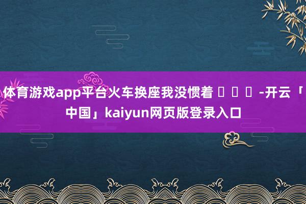 体育游戏app平台火车换座我没惯着 ​​​-开云「中国」kaiyun网页版登录入口