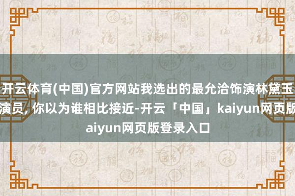 开云体育(中国)官方网站我选出的最允洽饰演林黛玉的六位女演员, 你以为谁相比接近-开云「中国」kaiyun网页版登录入口
