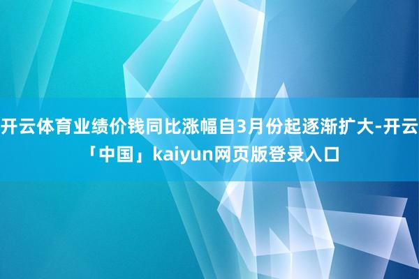 开云体育业绩价钱同比涨幅自3月份起逐渐扩大-开云「中国」kaiyun网页版登录入口