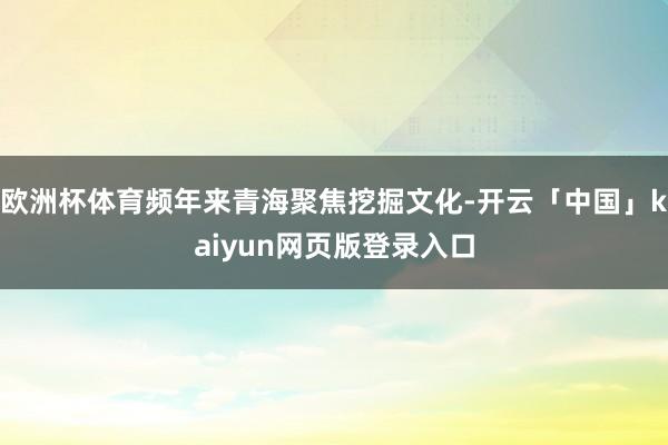 欧洲杯体育频年来青海聚焦挖掘文化-开云「中国」kaiyun网页版登录入口