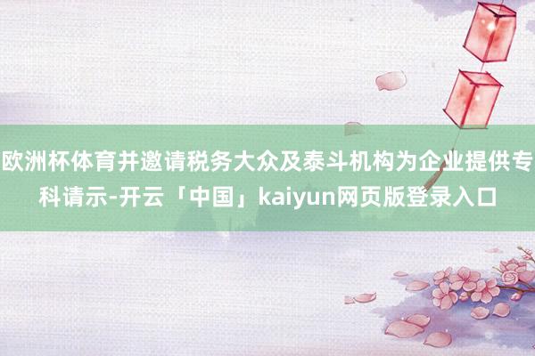 欧洲杯体育并邀请税务大众及泰斗机构为企业提供专科请示-开云「中国」kaiyun网页版登录入口